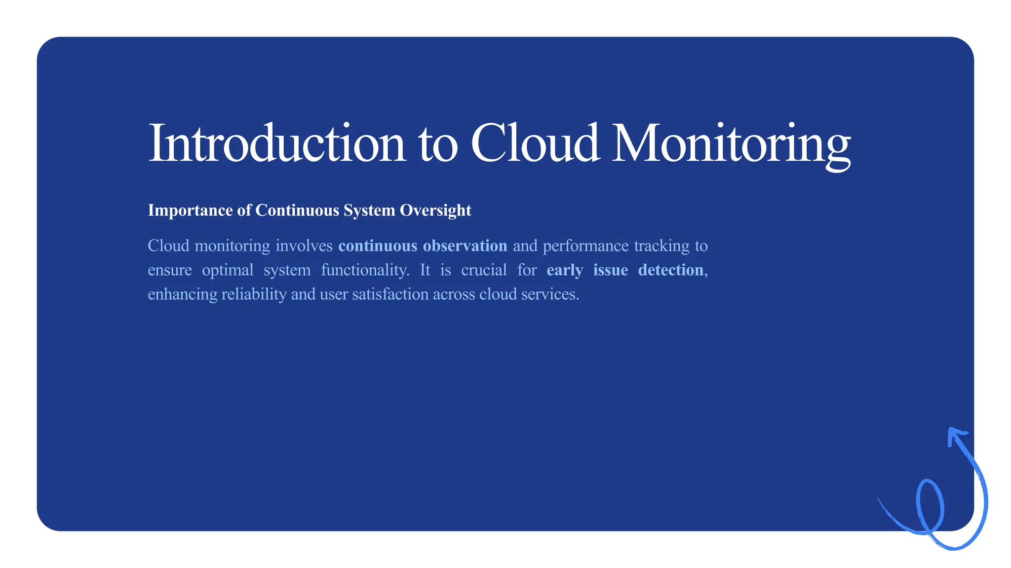 2
Introduction to Cloud Monitoring
Importance of Continuous System Oversight
Cloud monitoring involves continuous observation and performance tracking to
ensure optimal system functionality. It is crucial for early issue detection,
enhancing reliability and user satisfaction across cloud services.
 