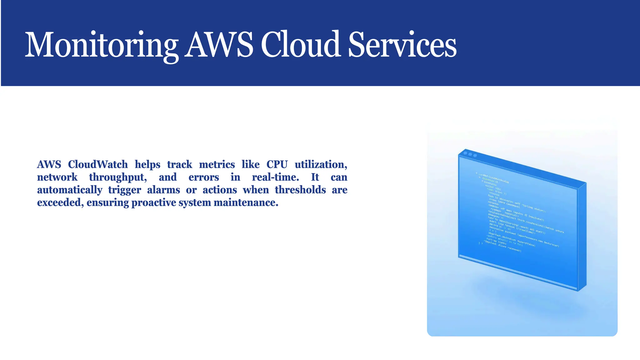 Monitoring AWS Cloud Services
AWS CloudWatch helps track metrics like CPU utilization,
network throughput, and errors in real-time. It can
automatically trigger alarms or actions when thresholds are
exceeded, ensuring proactive system maintenance.
 