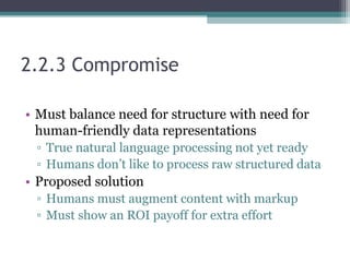 2.2.3 Compromise
• Must balance need for structure with need for
human-friendly data representations
▫ True natural language processing not yet ready
▫ Humans don’t like to process raw structured data
• Proposed solution
▫ Humans must augment content with markup
▫ Must show an ROI payoff for extra effort
 