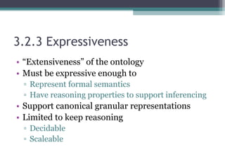 3.2.3 Expressiveness
• “Extensiveness” of the ontology
• Must be expressive enough to
▫ Represent formal semantics
▫ Have reasoning properties to support inferencing
• Support canonical granular representations
• Limited to keep reasoning
▫ Decidable
▫ Scaleable
 
