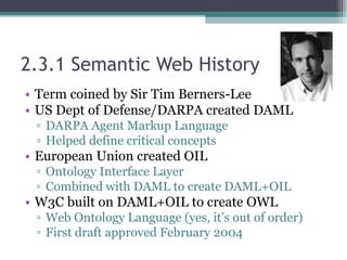 2.3.1 Semantic Web History
• Term coined by Sir Tim Berners-Lee
• US Dept of Defense/DARPA created DAML
▫ DARPA Agent Markup Language
▫ Helped define critical concepts
• European Union created OIL
▫ Ontology Interface Layer
▫ Combined with DAML to create DAML+OIL
• W3C built on DAML+OIL to create OWL
▫ Web Ontology Language (yes, it’s out of order)
▫ First draft approved February 2004
 