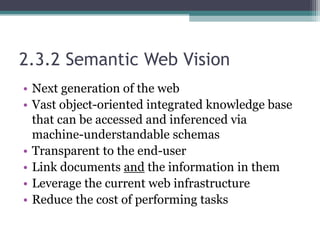 2.3.2 Semantic Web Vision
• Next generation of the web
• Vast object-oriented integrated knowledge base
that can be accessed and inferenced via
machine-understandable schemas
• Transparent to the end-user
• Link documents and the information in them
• Leverage the current web infrastructure
• Reduce the cost of performing tasks
 