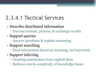 2.3.4.1 Tactical Services
• Describe distributed information
▫ Harvest content, process, & exchange results
• Support queries
▫ Answer questions & explain reasoning
• Support searching
▫ Find information based on meaning, not keywords
• Support inferring
▫ Drawing conclusions from explicit facts
▫ Reduces size & complexity of knowledge bases
 