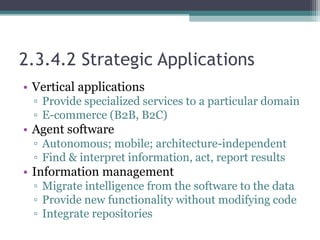 2.3.4.2 Strategic Applications
• Vertical applications
▫ Provide specialized services to a particular domain
▫ E-commerce (B2B, B2C)
• Agent software
▫ Autonomous; mobile; architecture-independent
▫ Find & interpret information, act, report results
• Information management
▫ Migrate intelligence from the software to the data
▫ Provide new functionality without modifying code
▫ Integrate repositories
 