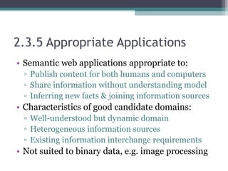 2.3.5 Appropriate Applications
• Semantic web applications appropriate to:
▫ Publish content for both humans and computers
▫ Share information without understanding model
▫ Inferring new facts & joining information sources
• Characteristics of good candidate domains:
▫ Well-understood but dynamic domain
▫ Heterogeneous information sources
▫ Existing information interchange requirements
• Not suited to binary data, e.g. image processing
 
