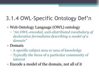 3.1.4 OWL-Specific Ontology Def’n
• Web Ontology Language (OWL) ontology
▫ “An OWL-encoded, web-distributed vocabulary of
declarative formalisms describing a model of a
domain”
• Domain
▫ A specific subject area or area of knowledge
▫ Typically the focus of a particular community of
interest
• Encode a model of the domain, not all of it
 