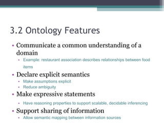 3.2 Ontology Features
• Communicate a common understanding of a
domain
• Example: restaurant association describes relationships between food
items
• Declare explicit semantics
• Make assumptions explicit
• Reduce ambiguity
• Make expressive statements
• Have reasoning properties to support scalable, decidable inferencing
• Support sharing of information
• Allow semantic mapping between information sources
 