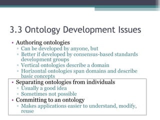 3.3 Ontology Development Issues
• Authoring ontologies
▫ Can be developed by anyone, but
▫ Better if developed by consensus-based standards
development groups
▫ Vertical ontologies describe a domain
▫ Horizontal ontologies span domains and describe
basic concepts
• Separating ontologies from individuals
▫ Usually a good idea
▫ Sometimes not possible
• Committing to an ontology
▫ Makes applications easier to understand, modify,
reuse
 
