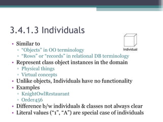 3.4.1.3 Individuals
• Similar to
▫ “Objects” in OO terminology
▫ “Rows” or “records” in relational DB terminology
• Represent class object instances in the domain
▫ Physical things
▫ Virtual concepts
• Unlike objects, Individuals have no functionality
• Examples
▫ KnightOwlRestaurant
▫ Order456
• Difference b/w individuals & classes not always clear
• Literal values (“1”, “A”) are special case of individuals
 