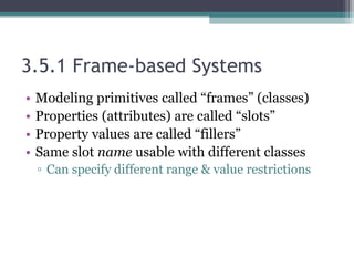 3.5.1 Frame-based Systems
• Modeling primitives called “frames” (classes)
• Properties (attributes) are called “slots”
• Property values are called “fillers”
• Same slot name usable with different classes
▫ Can specify different range & value restrictions
 