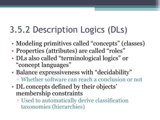 3.5.2 Description Logics (DLs)
• Modeling primitives called “concepts” (classes)
• Properties (attributes) are called “roles”
• DLs also called “terminological logics” or
“concept languages”
• Balance expressiveness with “decidability”
▫ Whether software can reach a conclusion or not
• DL concepts defined by their objects’
membership constraints
▫ Used to automatically derive classification
taxonomies (hierarchies)
 