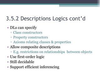 3.5.2 Descriptions Logics cont’d
• DLs can specify
▫ Class constructors
▫ Property constructors
▫ Axioms relating classes & properties
• Allow composite descriptions
▫ E.g. restrictions on relationships between objects
• Use first-order logic
• Still decidable
• Support efficient inferencing
 