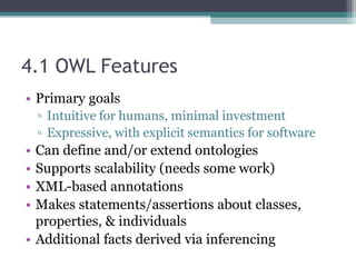4.1 OWL Features
• Primary goals
▫ Intuitive for humans, minimal investment
▫ Expressive, with explicit semantics for software
• Can define and/or extend ontologies
• Supports scalability (needs some work)
• XML-based annotations
• Makes statements/assertions about classes,
properties, & individuals
• Additional facts derived via inferencing
 