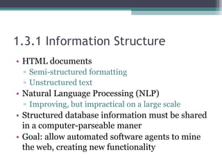 1.3.1 Information Structure
• HTML documents
▫ Semi-structured formatting
▫ Unstructured text
• Natural Language Processing (NLP)
▫ Improving, but impractical on a large scale
• Structured database information must be shared
in a computer-parseable maner
• Goal: allow automated software agents to mine
the web, creating new functionality
 