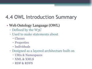 4.4 OWL Introduction Summary
• Web Ontology Language (OWL)
▫ Defined by the W3C
▫ Used to make statements about
 Classes
 Properties
 Individuals
▫ Designed as a layered architecture built on
 URIs & Namespaces
 XML & XMLS
 RDF & RDFS
 
