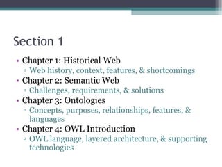 Section 1
• Chapter 1: Historical Web
▫ Web history, context, features, & shortcomings
• Chapter 2: Semantic Web
▫ Challenges, requirements, & solutions
• Chapter 3: Ontologies
▫ Concepts, purposes, relationships, features, &
languages
• Chapter 4: OWL Introduction
▫ OWL language, layered architecture, & supporting
technologies
 