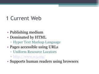 1 Current Web
• Publishing medium
• Dominated by HTML
▫ Hyper Text Markup Language
• Pages accessible using URLs
▫ Uniform Resource Locators
▫ http://www.w3.org/
• Supports human readers using browsers
 
