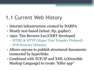 1.1 Current Web History
• Internet infrastructure created by DARPA
• Mostly text-based (telnet, ftp, gopher)
• 1992: Tim Berners-Lee/CERT developed
▫ HTML & HTTP (Hyper Text Transfer Protocol)
▫ Web browser (Mosaic)
• Allows anyone to publish structured documents
connected by hyperlinks
• Combined with TCP/IP and XML (eXtensible
Markup Language) to create “killer app”
 