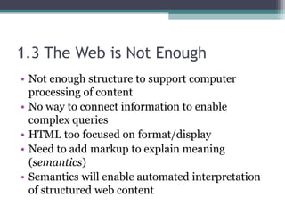 1.3 The Web is Not Enough
• Not enough structure to support computer
processing of content
• No way to connect information to enable
complex queries
• HTML too focused on format/display
• Need to add markup to explain meaning
(semantics)
• Semantics will enable automated interpretation
of structured web content
 
