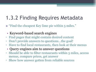 1.3.2 Finding Requires Metadata
 “Find the cheapest Key lime pie within 5 miles.”
• Keyword-based search engines
▫ Find pages that might contain desired content
▫ Don’t provide answers to questions…the goal!
▫ Have to find local restaurants, then look at their menus
• Query engines aim to answer questions
▫ Should be able to filter restaurants within 5 miles, access
menus, compare prices, get answer
▫ Show how answer gotten from reliable sources
 