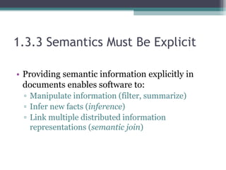 1.3.3 Semantics Must Be Explicit
• Providing semantic information explicitly in
documents enables software to:
▫ Manipulate information (filter, summarize)
▫ Infer new facts (inference)
▫ Link multiple distributed information
representations (semantic join)
 