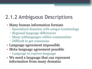 2.1.2 Ambiguous Descriptions
• Many human information formats
▫ Specialized domains with unique terminology
▫ Regional language differences
▫ Many sublanguages within communities
▫ Difficult to get consensus
• Language agreement impossible
• Meta-language agreement possible
▫ Language to express language
• We need a language that can represent
information from many domains
 