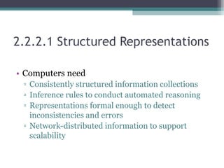 2.2.2.1 Structured Representations
• Computers need
▫ Consistently structured information collections
▫ Inference rules to conduct automated reasoning
▫ Representations formal enough to detect
inconsistencies and errors
▫ Network-distributed information to support
scalability
 