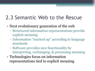 2.3 Semantic Web to the Rescue
• Next evolutionary generation of the web
▫ Structured information representations provide
explicit meaning
▫ Information “marked up” according to language
standards
▫ Software provides new functionality by
interpreting, exchanging, & processing meaning
• Technologies focus on information
representations tied to explicit meaning
 