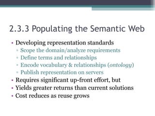 2.3.3 Populating the Semantic Web
• Developing representation standards
▫ Scope the domain/analyze requirements
▫ Define terms and relationships
▫ Encode vocabulary & relationships (ontology)
▫ Publish representation on servers
• Requires significant up-front effort, but
• Yields greater returns than current solutions
• Cost reduces as reuse grows
 