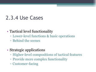 2.3.4 Use Cases
• Tactical level functionality
▫ Lower-level functions & basic operations
▫ Behind the scenes
• Strategic applications
▫ Higher-level compositions of tactical features
▫ Provide more complex functionality
▫ Customer-facing
 