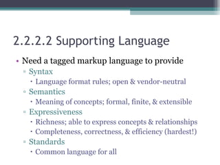 2.2.2.2 Supporting Language
• Need a tagged markup language to provide
▫ Syntax
 Language format rules; open & vendor-neutral
▫ Semantics
 Meaning of concepts; formal, finite, & extensible
▫ Expressiveness
 Richness; able to express concepts & relationships
 Completeness, correctness, & efficiency (hardest!)
▫ Standards
 Common language for all
 