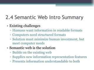 2.4 Semantic Web Intro Summary
• Existing challenges
▫ Humans want information in readable formats
▫ Computers need structured formats
▫ Solution must minimize human investment, but
meet computer needs
• Semantic web is the solution
▫ Builds on the existing web
▫ Supplies new information representation features
▫ Presents information understandable to both
 