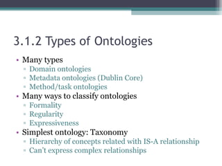 3.1.2 Types of Ontologies
• Many types
▫ Domain ontologies
▫ Metadata ontologies (Dublin Core)
▫ Method/task ontologies
• Many ways to classify ontologies
▫ Formality
▫ Regularity
▫ Expressiveness
• Simplest ontology: Taxonomy
▫ Hierarchy of concepts related with IS-A relationship
▫ Can’t express complex relationships
 