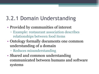 3.2.1 Domain Understanding
• Provided by communities of interest
▫ Example: restaurant association describes
relationships between food items
• Ontology formally documents one common
understanding of a domain
▫ Reduces misunderstanding
• Shared and common understanding
communicated between humans and software
systems
 