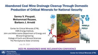 Center for Critical Minerals (C2M)
Abandoned Coal Mine Drainage Cleanup Through Domestic
Production of Critical Minerals for National Security
July 29, 2021
Sarma V. Pisupati,
Mohammad Rezaee,
Barbara J. Arnold
Center for Critical Minerals (C2M),
EMS Energy Institute,
John and Willie Leone Department of Energy and
Mineral Engineering
College of Earth and Mineral Sciences
The Pennsylvania State University
2022 PA ABANDONED MINE RECLAMATION CONFERENCE
 