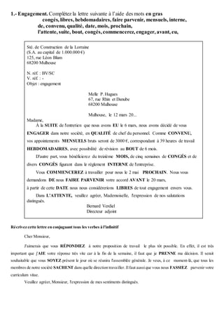 1.- Engagement. Complétez la lettre suivante à l’aide des mots en gras
congés, libres, hebdomadaires, faire parvenir, mensuels, interne,
de, convenu, qualité, date, mois, prochain,
l'attente, suite, bout, congés, commencerez, engager, avant, eu,
Sté. de Construction de la Lorraine
(S.A. au capital de 1.000.000 €)
125, rue Léon Blum
68200 Mulhouse
N. réf. : BV/SC
V. réf. : -
Objet : engagement
Melle P. Hugues
67, rue Rhin et Danube
68200 Mulhouse
Mulhouse, le 12 mars 20...
Madame,
À la SUITE de l'entretien que nous avons EU le 6 mars, nous avons décidé de vous
ENGAGER dans notre société, en QUALITÉ de chef du personnel. Comme CONVENU,
vos appointements MENSUELS bruts seront de 3000 €, correspondant à 39 heures de travail
HEBDOMADAIRES, avec possibilité de révision au BOUT de 6 mois.
D'autre part, vous bénéficierez du treizième MOIS, de cinq semaines de CONGÉS et de
divers CONGÉS figurant dans le règlement INTERNE de l'entreprise.
Vous COMMENCEREZ à travailler pour nous le 2 mai PROCHAIN. Nous vous
demandons DE nous FAIRE PARVENIR votre accord AVANT le 20 mars,
à partir de cette DATE nous nous considérerions LIBRES de tout engagement envers vous.
Dans L’ATTENTE, veuillez agréer, Mademoiselle, l'expression de nos salutations
distingués.
Bernard Verdiel
Directeur adjoint
Récrivez cette lettre en conjuguant tous les verbes à l'infinitif
Cher Monsieur,
J'aimerais que vous RÉPONDIEZ à notre proposition de travail le plus tôt possible. En effet, il est très
important que j'AIE votre réponse très vite car à la fin de la semaine, il faut que je PRENNE ma décision. Il serait
souhaitable que vous SOYEZ présent le jour où se réunira l'assemblée générale. Je veux, à ce moment-là, que tous les
membres de notre société SACHENT dans quelle direction travailler. Ilfaut aussique vous nous FASSIEZ parvenir votre
curriculum vitae.
Veuillez agréer, Monsieur, l'expression de mes sentiments distingués.
 