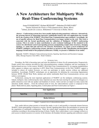 A New Architecture for Multiparty Web
Real-Time Conferencing Systems
Asma El HAMZAOUIa
, Hicham BENSAIDa,b
, Abdeslam EN-NOUAARYa
a
Institut National des Postes et Télécommunications, Rabat, Maroc.
b
labmia, faculté des sciences, Mohammed V University in Rabat, Maroc.
Abstract – Conferencing systems have been usually deployed using proprietary softwares. Alternatively,
the growing interest in integrating interactive multimedia features into web applications has recently
led to the creation of the WebRTC (Web Real-Time Communication) open standard. Accordingly, the
use of specific software for Real-Time Communication is no longer needed on the web. This work is
concerned with the formal specification and the validation of Multiparty WebRTC conferencing
systems. This is in order to make contributions to solve technical challenges of the standard in the
context of a distributed control and signaling protocol, manipulating complex data structures, changing
topology, i.e. nodes that join and leave the network. Particularly, we expose a novel architecture for
WebRTC multiparty conferencing systems, and then we present an SDL (Specification and description
language) formal model of the proposed architecture. Finally, we present a validation of our model.
Keywords - WebRTC, Multiparty Videoconferencing Systems, Signaling, Specification and Description Language
(SDL), Message Sequence Chart (MSC), Model Validation.
1. INTRODUCTION
Nowadays, the Web is becoming more and more the platform of choice for all communication. Progressively,
People switch from solutions provided by their telecommunications company (telephony and text messaging), to
Internet-based services. In this context, WebRTC (Web Real-Time Communication) [1] an ongoing standardization
effort, appears to enhance user experience in RTC (Real-Time Communication) via the Web. WebRTC support is
included in almost all modern browsers, so users can participate in media sessions without any additional
installation. Accordingly, WebRTC technologies are an opportunity for defeating the overcoming fragmentation
between WWW (World Wide Web), desktop and mobile multimedia Real-Time Communications services and
realize a convergence.
Furthermore, among the most important applications of WebRTC are the multiparty conferencing systems.
Indeed, multiparty video conferencing has many important use cases like team meeting for a group of colleagues or a
public interactive event with one speaker and hundreds of viewers. And it can have an impact on many sectors like
education, health, industry… From the technical point of view, the videoconference system is composed of four
planes: Media delivery plane, Signaling plane, Control plane and Floor Control plane see Figure 1.
User Application
Signaling Floor Control Control
Media Delivery
Figure 1. A general view of videoconference planes.
First, media delivery plane permits to forward the media, to mix it and possibly to transcode streams between
WebRTC clients participating in interactive sessions. Second, signaling plane allows the participation in sessions and
the negotiation of multimedia configuration. Third, the control plane reorganizes the connection topology in the
conference according to the joining and leaving of clients. Finally, floor control plane is set to manage exclusive or
joint access to shared resources in a session. In the literature, the boundary between signaling and conference control
International Journal of Computer Science and Information Security (IJCSIS),
Vol. 16, No. 6, June 2018
163 https://sites.google.com/site/ijcsis/
ISSN 1947-5500
 