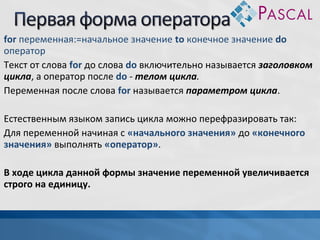 for переменная:=начальное значение to конечное значение do
оператор
Текст от слова for до слова do включительно называется заголовком
цикла, а оператор после do - телом цикла.
Переменная после слова for называется параметром цикла.
Естественным языком запись цикла можно перефразировать так:
Для переменной начиная с «начального значения» до «конечного
значения» выполнять «оператор».
В ходе цикла данной формы значение переменной увеличивается
строго на единицу.

 