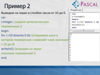 Выведем на экран в столбик числа от 10 до 0.
var
i:integer; {задаем целочисленную
переменную i}
begin
for i:=10 downto 0 do {открываем цикл в
котором переменная i изменяет своё значение
c 10 до 0}
writeln(i) {выводим на экран
значение переменной i}
end.

 