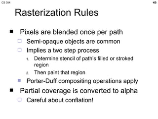 CS 354                                                            43



         Rasterization Rules
         Pixels are blended once per path
            Semi-opaque objects are common
            Implies a two step process
             1.   Determine stencil of path’s filled or stroked
                  region
             2.   Then paint that region
            Porter-Duff compositing operations apply
         Partial coverage is converted to alpha
            Careful about conflation!
 