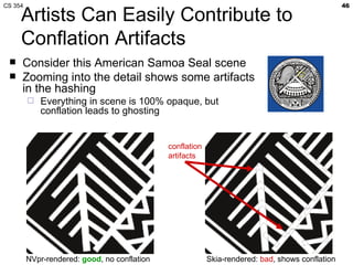 CS 354                                                                                            46

     Artists Can Easily Contribute to
     Conflation Artifacts
    Consider this American Samoa Seal scene
    Zooming into the detail shows some artifacts
     in the hashing
            Everything in scene is 100% opaque, but
             conflation leads to ghosting


                                              conflation
                                              artifacts




         NVpr-rendered: good, no conflation                Skia-rendered: bad, shows conflation
 