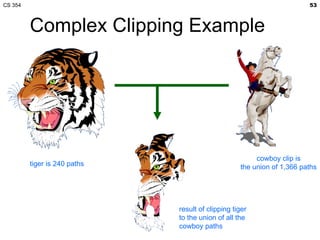 CS 354                                                                  53



         Complex Clipping Example




                                                        cowboy clip is
         tiger is 240 paths                        the union of 1,366 paths




                              result of clipping tiger
                              to the union of all the
                              cowboy paths
 