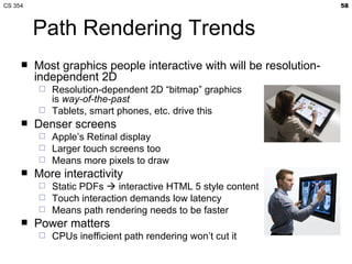 CS 354                                                               58



         Path Rendering Trends
        Most graphics people interactive with will be resolution-
         independent 2D
          Resolution-dependent 2D “bitmap” graphics
           is way-of-the-past
          Tablets, smart phones, etc. drive this
        Denser screens
          Apple’s Retinal display
          Larger touch screens too
          Means more pixels to draw
        More interactivity
          Static PDFs  interactive HTML 5 style content
          Touch interaction demands low latency
          Means path rendering needs to be faster
        Power matters
            CPUs inefficient path rendering won’t cut it
 