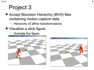 CS 354                                             6



         Project 3
        Accept Biovision Hierarchy (BVH) files
         containing motion capture data
            Hierarchy of affine transformations
        Visualize a stick figure
            Animate the figure
 