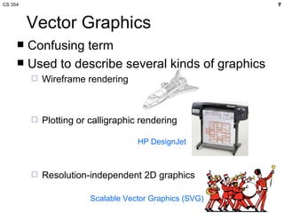 CS 354                                                    7



         Vector Graphics
      Confusing term
      Used to describe several kinds of graphics
            Wireframe rendering



            Plotting or calligraphic rendering

                                     HP DesignJet



            Resolution-independent 2D graphics

                         Scalable Vector Graphics (SVG)
 