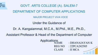 GOVT. ARTS COLLEGE (A). SALEM-7
DEPARTMENT OF COMPUTER APPLICATIONS
NAME : DHANAJAYAN K
REG NO : 22PCA242505
CLASS : II MCA
Under the Guidance of
Dr. A. Kangaiammal, M.C.A., M.Phil., M.E., Ph.D.,
Assistant Professor & Head of the Department of Computer
Applications
MAJOR PROJECT VIVA VOCE
 
