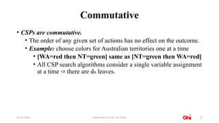 09/27/2024 Dpaertment of CSE ( AL & ML) 14
Commutative
• CSPs are commutative.
• The order of any given set of actions has no effect on the outcome.
• Example: choose colors for Australian territories one at a time
• [WA=red then NT=green] same as [NT=green then WA=red]
• All CSP search algorithms consider a single variable assignment
at a time there are d
⇒ n leaves.
 