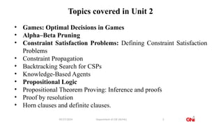 Topics covered in Unit 2
09/27/2024 Department of CSE (AI/ML) 3
• Games: Optimal Decisions in Games
• Alpha–Beta Pruning
• Constraint Satisfaction Problems: Defining Constraint Satisfaction
Problems
• Constraint Propagation
• Backtracking Search for CSPs
• Knowledge-Based Agents
• Propositional Logic
• Propositional Theorem Proving: Inference and proofs
• Proof by resolution
• Horn clauses and definite clauses.
 
