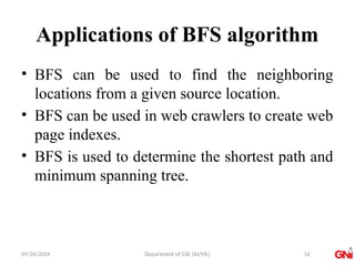 09/26/2024 Department of CSE (AI/ML)
Applications of BFS algorithm
• BFS can be used to find the neighboring
locations from a given source location.
• BFS can be used in web crawlers to create web
page indexes.
• BFS is used to determine the shortest path and
minimum spanning tree.
16
 
