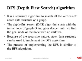 09/26/2024 Department of CSE (AI/ML)
DFS (Depth First Search) algorithm
• It is a recursive algorithm to search all the vertices of
a tree data structure or a graph.
• The depth-first search (DFS) algorithm starts with the
initial node of graph G and goes deeper until we find
the goal node or the node with no children.
• Because of the recursive nature, stack data structure
can be used to implement the DFS algorithm.
• The process of implementing the DFS is similar to
the BFS algorithm.
17
 